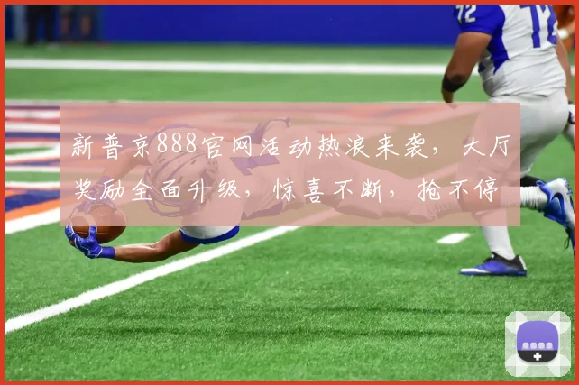 新普京888官网活动热浪来袭，大厅奖励全面升级，惊喜不断，抢不停，速来体验