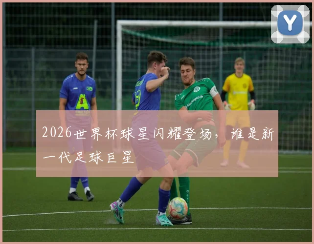 2026世界杯球星闪耀登场，谁是新一代足球巨星